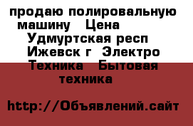 продаю полировальную машину › Цена ­ 1 200 - Удмуртская респ., Ижевск г. Электро-Техника » Бытовая техника   